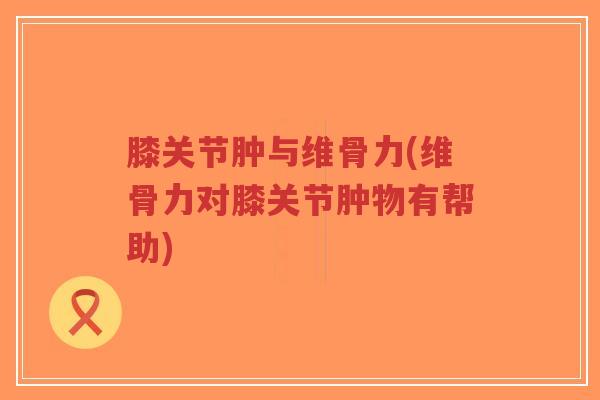 膝关节肿与维骨力(维骨力对膝关节肿物有帮助) 膝关节肿与维骨力(维骨力对膝关节肿物有帮助)