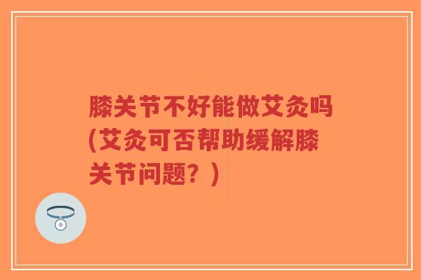 膝关节不好能做艾灸吗(艾灸可否帮助缓解膝关节问题?) 膝关节不好能做艾灸吗(艾灸可否帮助缓解膝关节问题?)