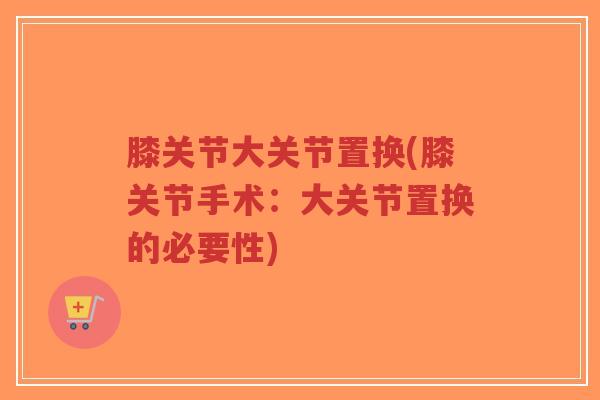 膝关节大关节置换(膝关节手术:大关节置换的必要性) 膝关节大关节置换(膝关节手术:大关节置换的必要性)