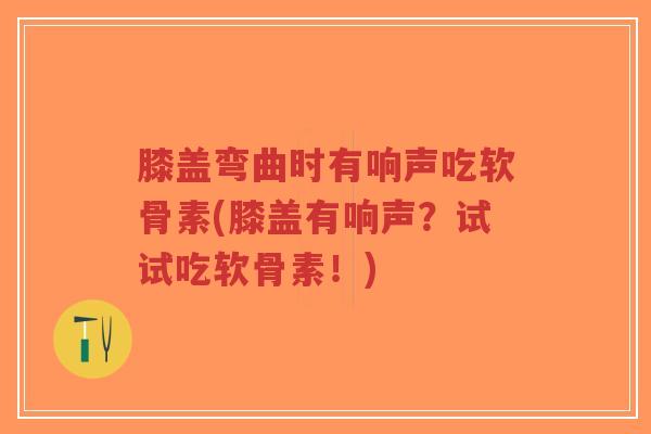 膝盖弯曲时有响声吃软骨素(膝盖有响声？试试吃软骨素！)