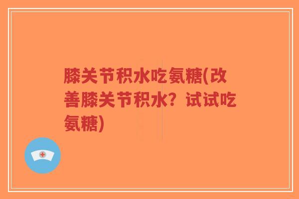 膝关节积水吃氨糖(改善膝关节积水？试试吃氨糖)