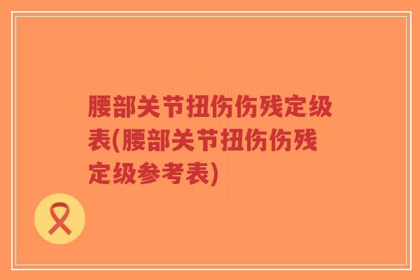 腰部关节扭伤伤残定级表(腰部关节扭伤伤残定级参考表)