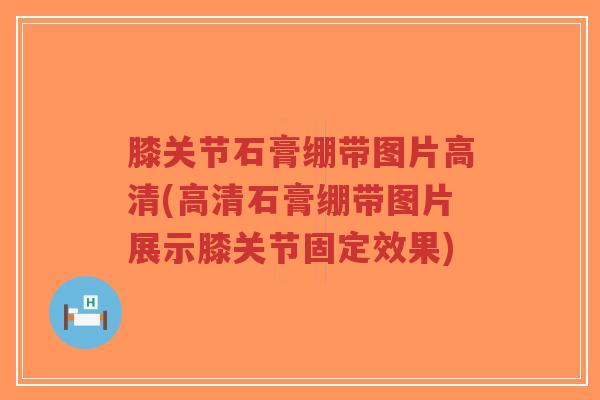 膝关节石膏绷带图片高清(高清石膏绷带图片展示膝关节固定效果)