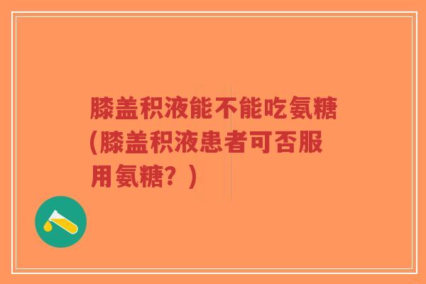 膝盖积液能不能吃氨糖(膝盖积液患者可否服用氨糖？)