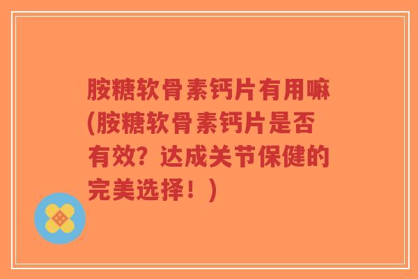 胺糖软骨素钙片有用嘛(胺糖软骨素钙片是否有效？达成关节保健的完美选择！)