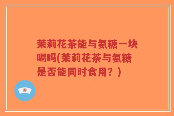 茉莉花茶能与氨糖一块喝吗(茉莉花茶与氨糖是否能同时食用？)