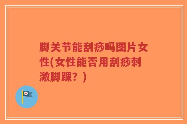 脚关节能刮痧吗图片女性(女性能否用刮痧刺激脚踝?) 脚关节能刮痧吗图片女性(女性能否用刮痧刺激脚踝?)