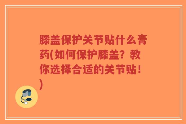 膝盖保护关节贴什么膏药(如何保护膝盖?教你选择合适的关节贴!) 膝盖保护关节贴什么膏药(如何保护膝盖?教你选择合适的关节贴!)