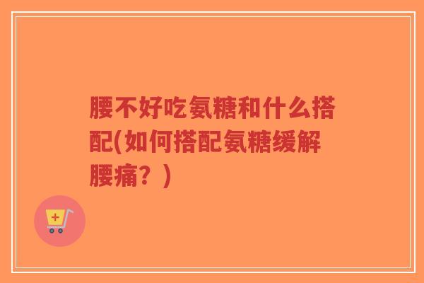 腰不好吃氨糖和什么搭配(如何搭配氨糖缓解腰痛?) 腰不好吃氨糖和什么搭配(如何搭配氨糖缓解腰痛?)