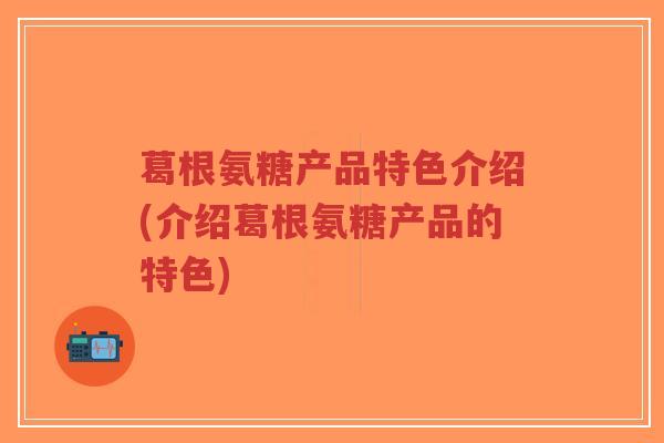 葛根氨糖产品特色介绍(介绍葛根氨糖产品的特色) 葛根氨糖产品特色介绍(介绍葛根氨糖产品的特色)