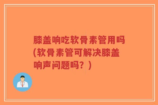 膝盖响吃软骨素管用吗(软骨素管可解决膝盖响声问题吗？)
