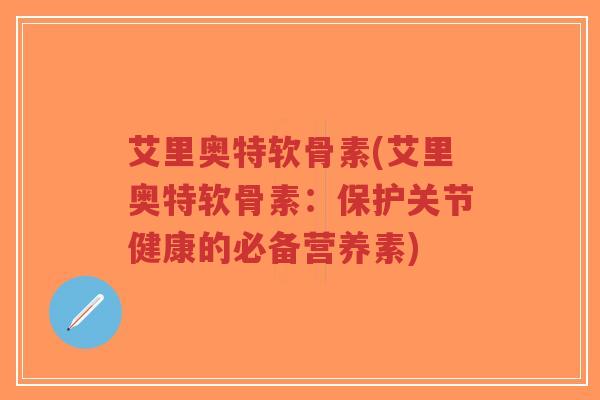 艾里奥特软骨素(艾里奥特软骨素:保护关节健康的必备营养素) 艾里奥特软骨素(艾里奥特软骨素:保护关节健康的必备营养素)