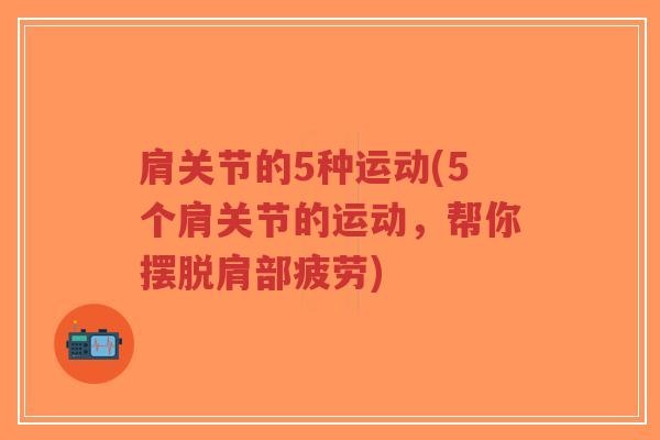 肩关节的5种运动(5个肩关节的运动,帮你摆脱肩部疲劳) 肩关节的5种运动(5个肩关节的运动,帮你摆脱肩部疲劳)