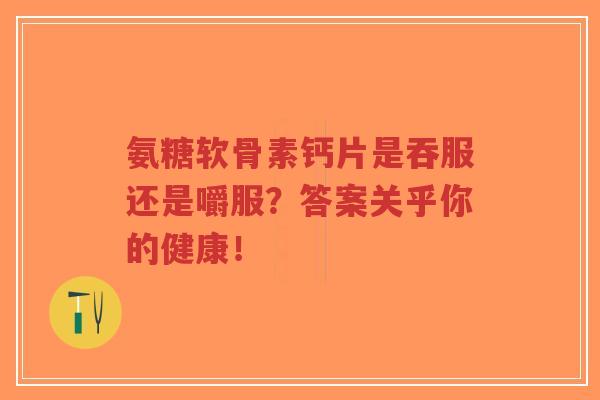 氨糖软骨素钙片是吞服还是嚼服?答案关乎你的健康! 氨糖软骨素钙片是吞服还是嚼服?答案关乎你的健康!