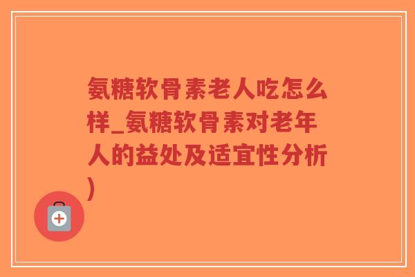 氨糖软骨素老人吃怎么样_氨糖软骨素对老年人的益处及适宜性分析) 氨糖软骨素老人吃怎么样_氨糖软骨素对老年人的益处及适宜性分析)
