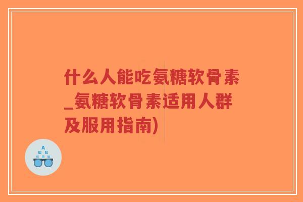 什么人能吃氨糖软骨素_氨糖软骨素适用人群及服用指南) 什么人能吃氨糖软骨素_氨糖软骨素适用人群及服用指南)