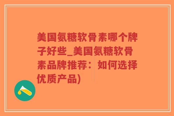 美国氨糖软骨素哪个牌子好些_美国氨糖软骨素品牌推荐:如何选择优质产品) 美国氨糖软骨素哪个牌子好些_美国氨糖软骨素品牌推荐:如何选择优质产品)