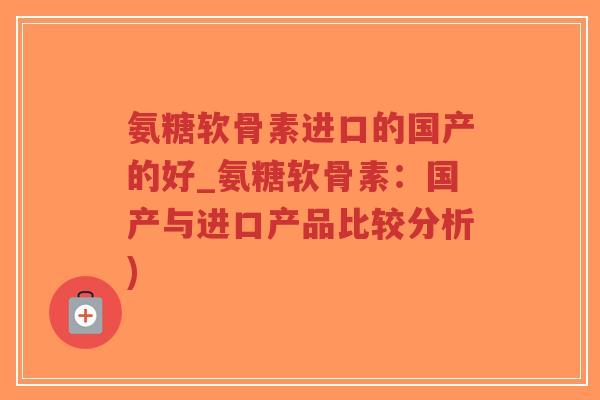 氨糖软骨素进口的国产的好_氨糖软骨素:国产与进口产品比较分析) 氨糖软骨素进口的国产的好_氨糖软骨素:国产与进口产品比较分析)