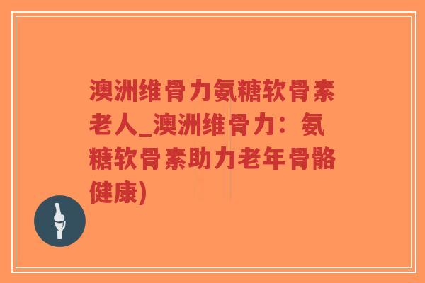 澳洲维骨力氨糖软骨素老人_澳洲维骨力：氨糖软骨素助力老年骨骼健康)