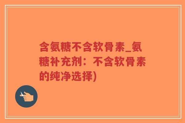 含氨糖不含软骨素_氨糖补充剂:不含软骨素的纯净选择) 含氨糖不含软骨素_氨糖补充剂:不含软骨素的纯净选择)