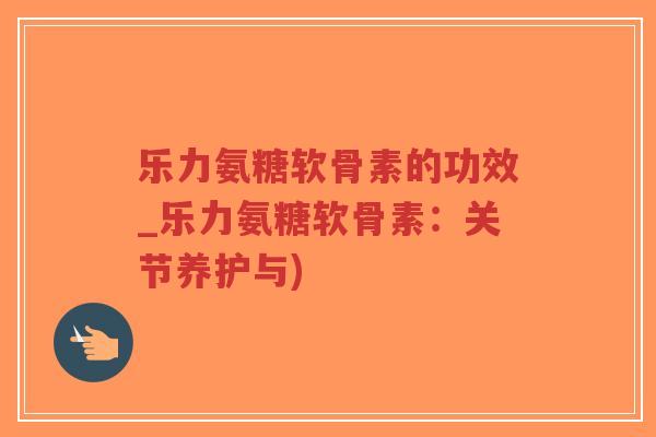 乐力氨糖软骨素的功效_乐力氨糖软骨素:关节养护与) 乐力氨糖软骨素的功效_乐力氨糖软骨素:关节养护与)