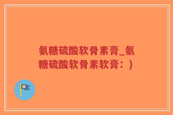 氨糖硫酸软骨素膏_氨糖硫酸软骨素软膏:) 氨糖硫酸软骨素膏_氨糖硫酸软骨素软膏:)