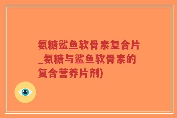 氨糖鲨鱼软骨素复合片_氨糖与鲨鱼软骨素的复合营养片剂) 氨糖鲨鱼软骨素复合片_氨糖与鲨鱼软骨素的复合营养片剂)