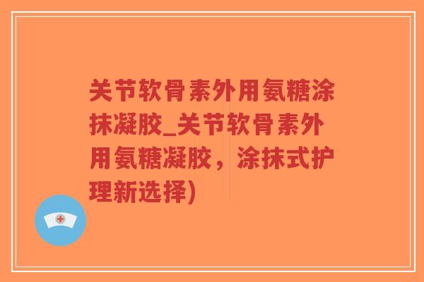 关节软骨素外用氨糖涂抹凝胶_关节软骨素外用氨糖凝胶,涂抹式护理新选择) 关节软骨素外用氨糖涂抹凝胶_关节软骨素外用氨糖凝胶,涂抹式护理新选择)