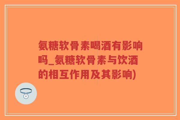 氨糖软骨素喝酒有影响吗_氨糖软骨素与饮酒的相互作用及其影响) 氨糖软骨素喝酒有影响吗_氨糖软骨素与饮酒的相互作用及其影响)