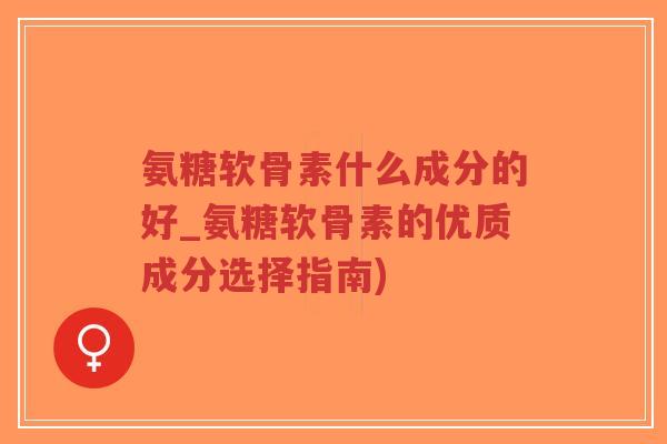 氨糖软骨素什么成分的好_氨糖软骨素的优质成分选择指南)
