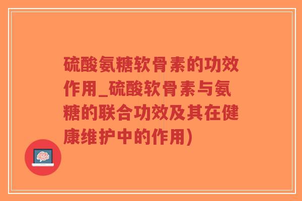 硫酸氨糖软骨素的功效作用_硫酸软骨素与氨糖的联合功效及其在健康维护中的作用)
