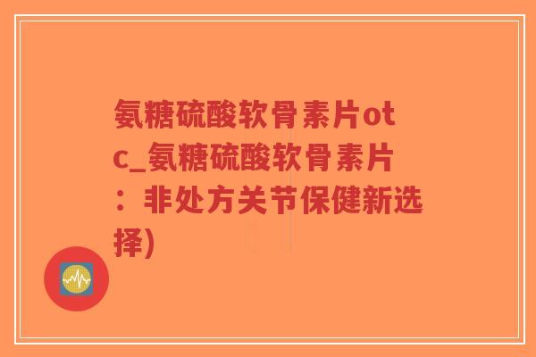 氨糖硫酸软骨素片otc_氨糖硫酸软骨素片：非处方关节保健新选择)