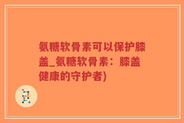 氨糖软骨素可以保护膝盖_氨糖软骨素：膝盖健康的守护者)