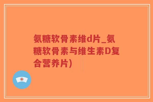氨糖软骨素维d片_氨糖软骨素与维生素D复合营养片)