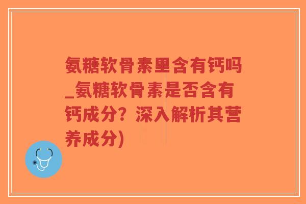 氨糖软骨素里含有钙吗_氨糖软骨素是否含有钙成分？深入解析其营养成分)