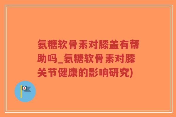 氨糖软骨素对膝盖有帮助吗_氨糖软骨素对膝关节健康的影响研究)
