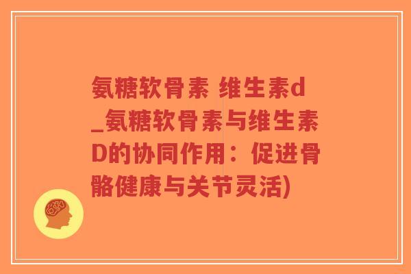 氨糖软骨素 维生素d_氨糖软骨素与维生素D的协同作用：促进骨骼健康与关节灵活)