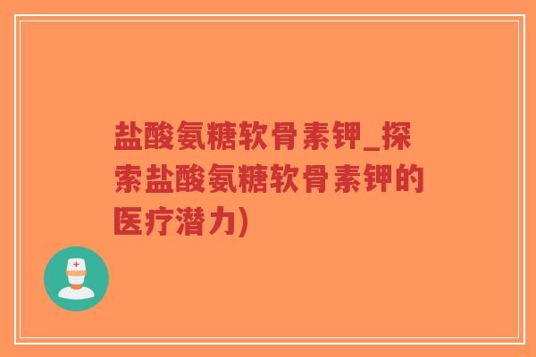 盐酸氨糖软骨素钾_探索盐酸氨糖软骨素钾的医疗潜力) 盐酸氨糖软骨素钾_探索盐酸氨糖软骨素钾的医疗潜力)