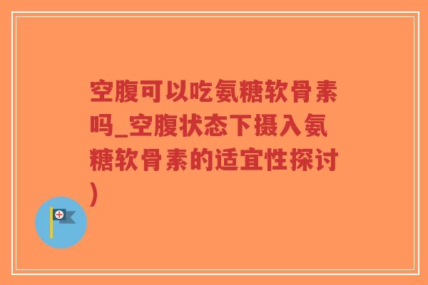 空腹可以吃氨糖软骨素吗_空腹状态下摄入氨糖软骨素的适宜性探讨) 空腹可以吃氨糖软骨素吗_空腹状态下摄入氨糖软骨素的适宜性探讨)