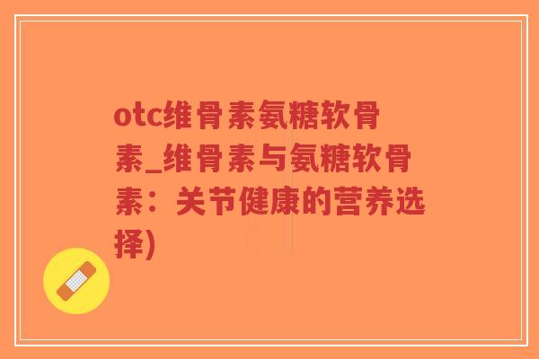 otc维骨素氨糖软骨素_维骨素与氨糖软骨素：关节健康的营养选择)