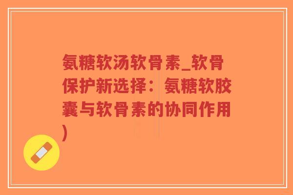 氨糖软汤软骨素_软骨保护新选择：氨糖软胶囊与软骨素的协同作用)