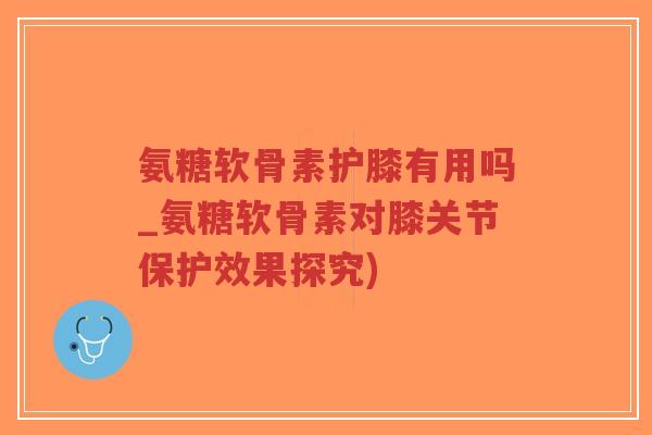 氨糖软骨素护膝有用吗_氨糖软骨素对膝关节保护效果探究) 氨糖软骨素护膝有用吗_氨糖软骨素对膝关节保护效果探究)