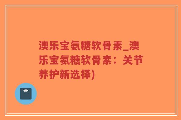 澳乐宝氨糖软骨素_澳乐宝氨糖软骨素:关节养护新选择) 澳乐宝氨糖软骨素_澳乐宝氨糖软骨素:关节养护新选择)