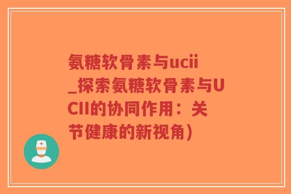 氨糖软骨素与ucii_探索氨糖软骨素与UCII的协同作用:关节健康的新视角) 氨糖软骨素与ucii_探索氨糖软骨素与UCII的协同作用:关节健康的新视角)