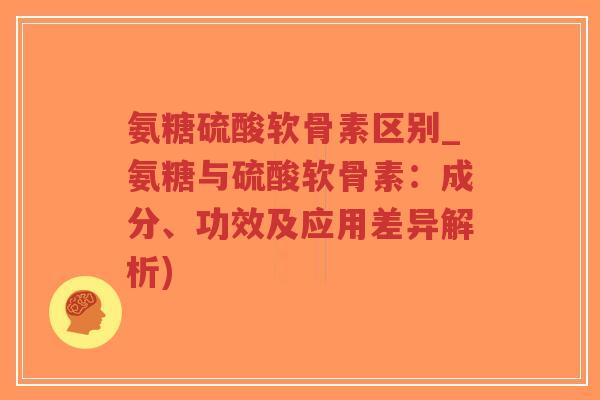 氨糖硫酸软骨素区别_氨糖与硫酸软骨素：成分、功效及应用差异解析)