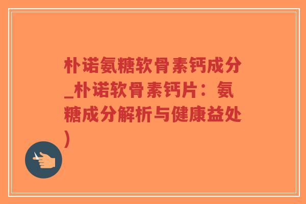 朴诺氨糖软骨素钙成分_朴诺软骨素钙片:氨糖成分解析与健康益处) 朴诺氨糖软骨素钙成分_朴诺软骨素钙片:氨糖成分解析与健康益处)
