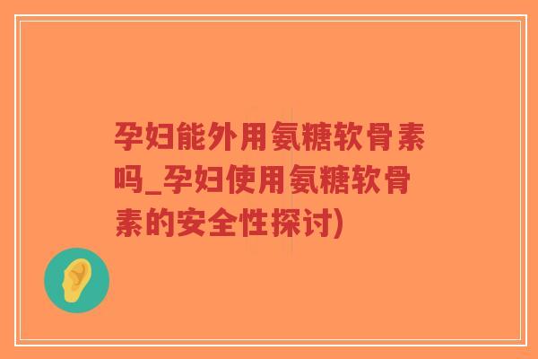 孕妇能外用氨糖软骨素吗_孕妇使用氨糖软骨素的安全性探讨)