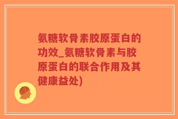 氨糖软骨素胶原蛋白的功效_氨糖软骨素与胶原蛋白的联合作用及其健康益处)