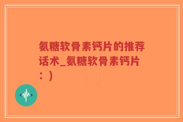 氨糖软骨素钙片的推荐话术_氨糖软骨素钙片:) 氨糖软骨素钙片的推荐话术_氨糖软骨素钙片:)