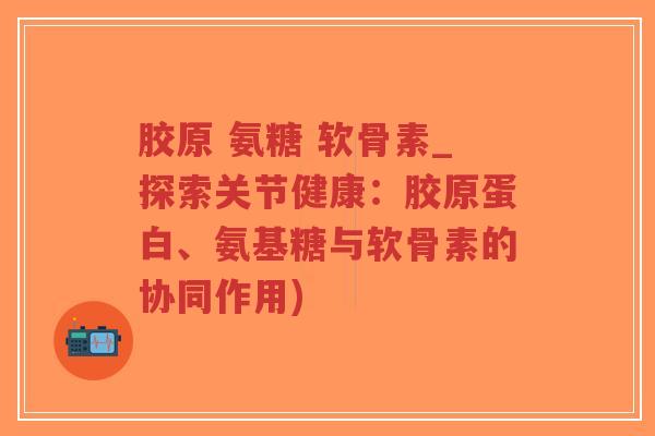 胶原 氨糖 软骨素_探索关节健康：胶原蛋白、氨基糖与软骨素的协同作用)